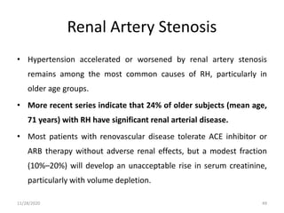 Renal Artery Stenosis
• Hypertension accelerated or worsened by renal artery stenosis
remains among the most common causes of RH, particularly in
older age groups.
• More recent series indicate that 24% of older subjects (mean age,
71 years) with RH have significant renal arterial disease.
• Most patients with renovascular disease tolerate ACE inhibitor or
ARB therapy without adverse renal effects, but a modest fraction
(10%–20%) will develop an unacceptable rise in serum creatinine,
particularly with volume depletion.
11/28/2020 49
 