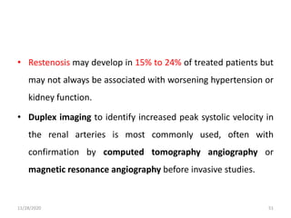 • Restenosis may develop in 15% to 24% of treated patients but
may not always be associated with worsening hypertension or
kidney function.
• Duplex imaging to identify increased peak systolic velocity in
the renal arteries is most commonly used, often with
confirmation by computed tomography angiography or
magnetic resonance angiography before invasive studies.
11/28/2020 51
 