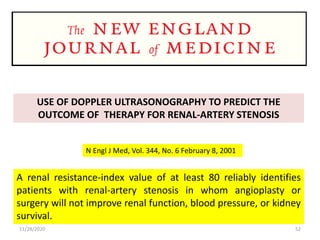 USE OF DOPPLER ULTRASONOGRAPHY TO PREDICT THE
OUTCOME OF THERAPY FOR RENAL-ARTERY STENOSIS
N Engl J Med, Vol. 344, No. 6 February 8, 2001
A renal resistance-index value of at least 80 reliably identifies
patients with renal-artery stenosis in whom angioplasty or
surgery will not improve renal function, blood pressure, or kidney
survival.
11/28/2020 52
 
