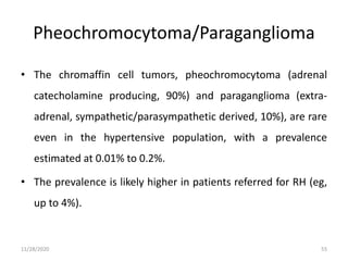 Pheochromocytoma/Paraganglioma
• The chromaffin cell tumors, pheochromocytoma (adrenal
catecholamine producing, 90%) and paraganglioma (extra-
adrenal, sympathetic/parasympathetic derived, 10%), are rare
even in the hypertensive population, with a prevalence
estimated at 0.01% to 0.2%.
• The prevalence is likely higher in patients referred for RH (eg,
up to 4%).
11/28/2020 55
 