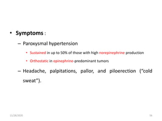 • Symptoms :
– Paroxysmal hypertension
• Sustained in up to 50% of those with high norepinephrine production
• Orthostatic in epinephrine-predominant tumors
– Headache, palpitations, pallor, and piloerection (“cold
sweat”).
11/28/2020 56
 