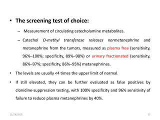 • The screening test of choice:
– Measurement of circulating catecholamine metabolites.
– Catechol O-methyl transferase releases normetanephrine and
metanephrine from the tumors, measured as plasma free (sensitivity,
96%–100%; specificity, 89%–98%) or urinary fractionated (sensitivity,
86%–97%; specificity, 86%–95%) metanephrines.
• The levels are usually <4 times the upper limit of normal.
• If still elevated, they can be further evaluated as false positives by
clonidine-suppression testing, with 100% specificity and 96% sensitivity of
failure to reduce plasma metanephrines by 40%.
11/28/2020 57
 