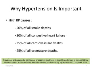 Why Hypertension Is Important
• High BP causes :
-50% of all stroke deaths
-50% of all congestive heart failure
-35% of all cardiovascular deaths
-25% of all premature deaths.
Prevalence and prognostic significance of apparent treatment resistant hypertension in chronic kidney
disease: Report from the Chronic Renal Insufficiency Cohort Study. Hypertension 67: 387–396, 2016
11/28/2020 7
 