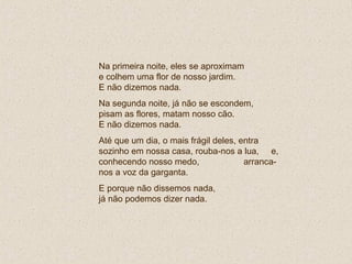 Na primeira noite, eles se aproximam  e colhem uma flor de nosso jardim.  E não dizemos nada. Na segunda noite, já não se escondem, pisam as flores, matam nosso cão.  E não dizemos nada. Até que um dia, o mais frágil deles, entra sozinho em nossa casa, rouba-nos a lua,  e, conhecendo nosso medo,  arranca-nos a voz da garganta.  E porque não dissemos nada,  já não podemos dizer nada. 