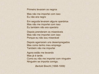 Primeiro levaram os negros Mas não me importei com isso Eu não era negro Em seguida levaram alguns operários Mas não me importei com isso Eu também não era operário Depois prenderam os miseráveis Mas não me importei com isso Porque eu não sou miserável Depois agarraram uns desempregados Mas como tenho meu emprego  Também não me importei Agora estão me levando Mas já é tarde. Como eu não me importei com ninguém Ninguém se importa comigo. Bertold Brecht (1898-1956)   