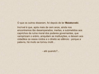 O que os outros disseram, foi depois de ler  Maiakovski . Incrível é que, após mais de cem anos, ainda nos encontremos tão desamparados, inertes, e submetidos aos caprichos da ruína moral dos poderes governantes, que vampirizam o erário, aniquilam as instituições, e deixam aos cidadãos os ossos roídos e o direito ao silêncio : porque a palavra, há muito se tornou inútil… - até quando?... 