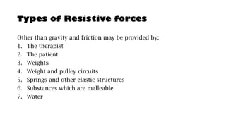Types of Resistive forces
Other than gravity and friction may be provided by:
1. The therapist
2. The patient
3. Weights
4. Weight and pulley circuits
5. Springs and other elastic structures
6. Substances which are malleable
7. Water
 