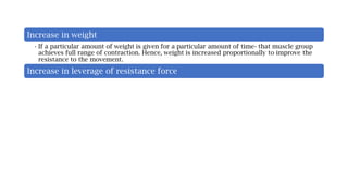 Increase in weight
• If a particular amount of weight is given for a particular amount of time- that muscle group
achieves full range of contraction. Hence, weight is increased proportionally to improve the
resistance to the movement.
Increase in leverage of resistance force
 