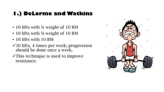 1.) DeLorme and Watkins
• 10 lifts with ½ weight of 10 RM
• 10 lifts with ¾ weight of 10 RM
• 10 lifts with 10 RM
✓30 lifts, 4 times per week; progression
should be done once a week.
✓This technique is used to improve
resistance.
 