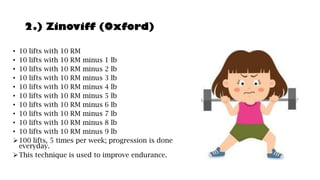2.) Zinoviff (Oxford)
• 10 lifts with 10 RM
• 10 lifts with 10 RM minus 1 lb
• 10 lifts with 10 RM minus 2 lb
• 10 lifts with 10 RM minus 3 lb
• 10 lifts with 10 RM minus 4 lb
• 10 lifts with 10 RM minus 5 lb
• 10 lifts with 10 RM minus 6 lb
• 10 lifts with 10 RM minus 7 lb
• 10 lifts with 10 RM minus 8 lb
• 10 lifts with 10 RM minus 9 lb
➢100 lifts, 5 times per week; progression is done
everyday.
➢This technique is used to improve endurance.
 