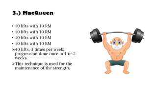 3.) MacQueen
• 10 lifts with 10 RM
• 10 lifts with 10 RM
• 10 lifts with 10 RM
• 10 lifts with 10 RM
➢40 lifts, 3 times per week;
progression done once in 1 or 2
weeks.
➢This technique is used for the
maintenance of the strength.
 