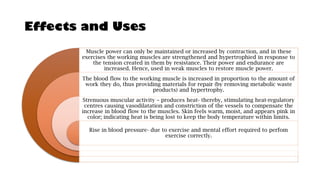 Effects and Uses
Muscle power can only be maintained or increased by contraction, and in these
exercises the working muscles are strengthened and hypertrophied in response to
the tension created in them by resistance. Their power and endurance are
increased. Hence, used in weak muscles to restore muscle power.
The blood flow to the working muscle is increased in proportion to the amount of
work they do, thus providing materials for repair (by removing metabolic waste
products) and hypertrophy.
Strenuous muscular activity – produces heat- thereby, stimulating heat-regulatory
centres causing vasodilatation and constriction of the vessels to compensate the
increase in blood flow to the muscles. Skin feels warm, moist, and appears pink in
color; indicating heat is being lost to keep the body temperature within limits.
Rise in blood pressure- due to exercise and mental effort required to perfom
exercise correctly.
 