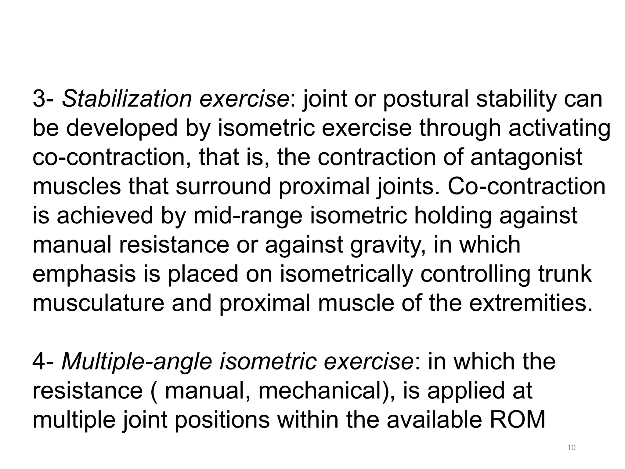 10
3- Stabilization exercise: joint or postural stability can
be developed by isometric exercise through activating
co-contraction, that is, the contraction of antagonist
muscles that surround proximal joints. Co-contraction
is achieved by mid-range isometric holding against
manual resistance or against gravity, in which
emphasis is placed on isometrically controlling trunk
musculature and proximal muscle of the extremities.
4- Multiple-angle isometric exercise: in which the
resistance ( manual, mechanical), is applied at
multiple joint positions within the available ROM
 