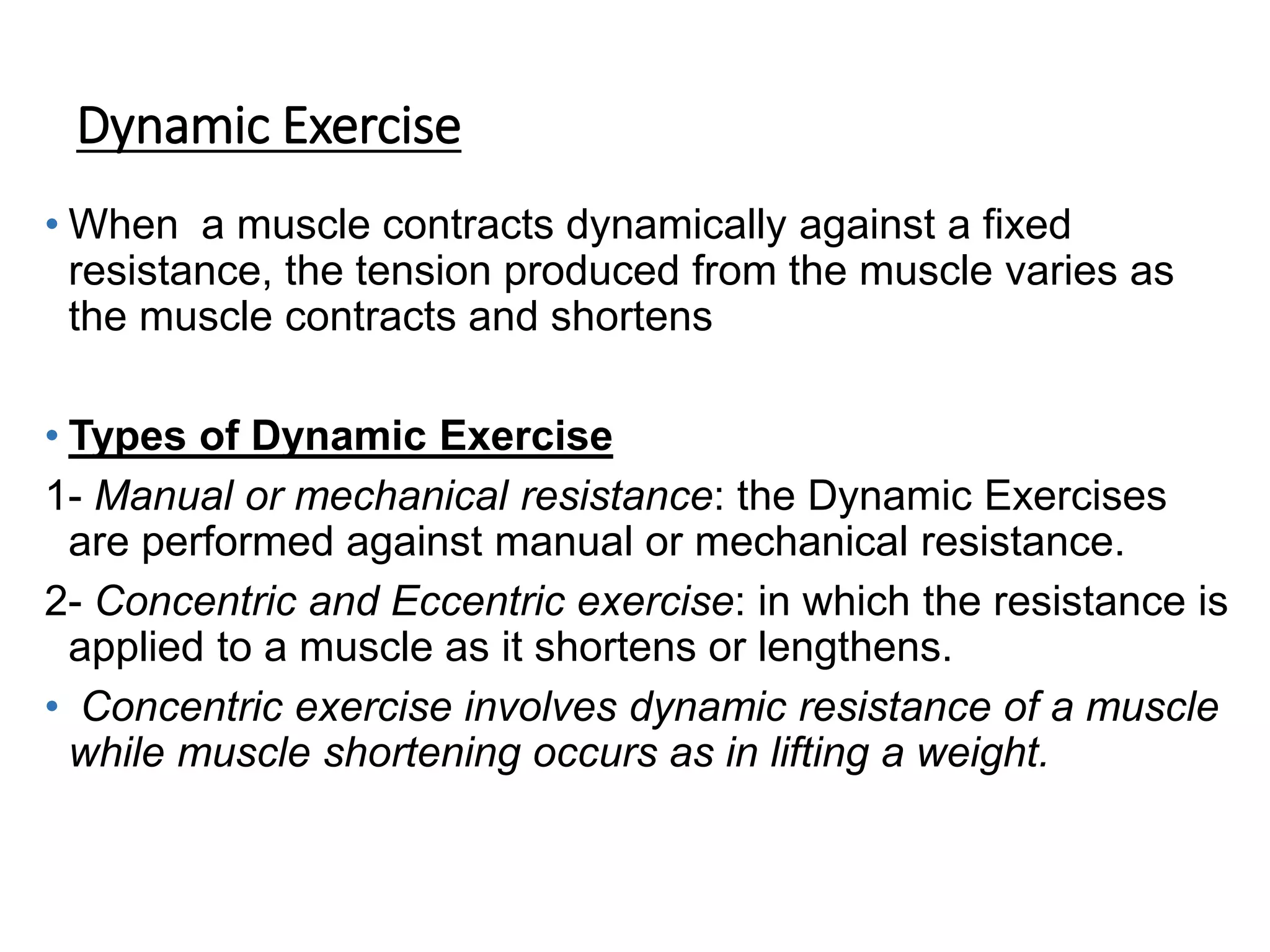 Dynamic Exercise
• When a muscle contracts dynamically against a fixed
resistance, the tension produced from the muscle varies as
the muscle contracts and shortens
• Types of Dynamic Exercise
1- Manual or mechanical resistance: the Dynamic Exercises
are performed against manual or mechanical resistance.
2- Concentric and Eccentric exercise: in which the resistance is
applied to a muscle as it shortens or lengthens.
• Concentric exercise involves dynamic resistance of a muscle
while muscle shortening occurs as in lifting a weight.
 