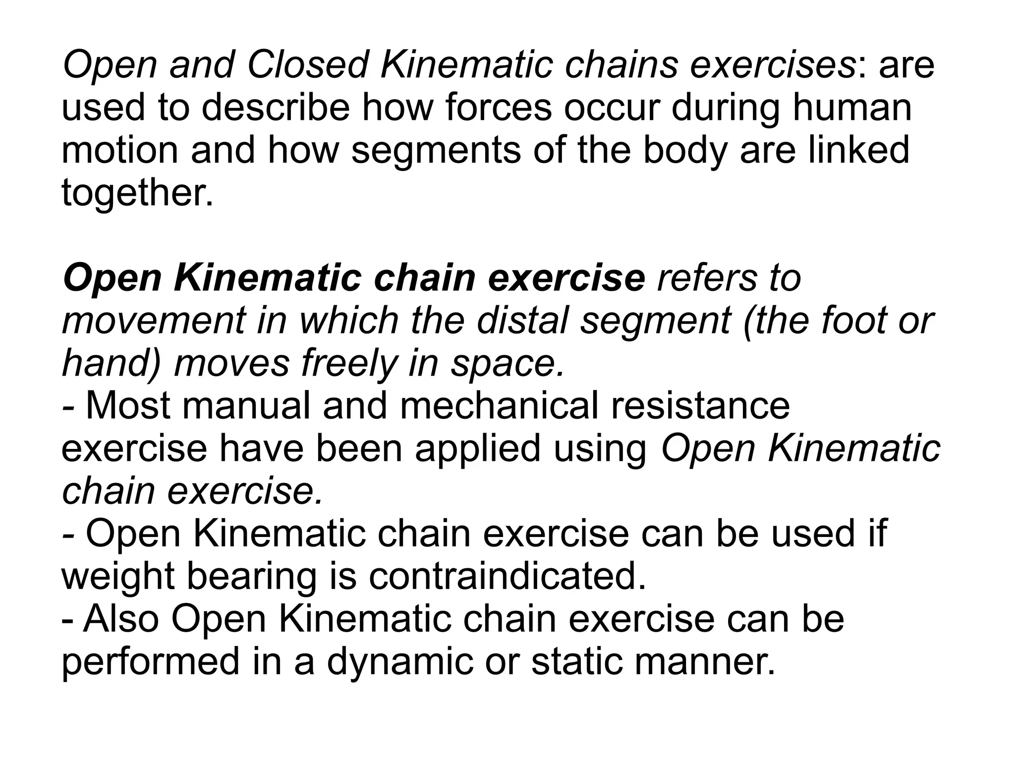 Open and Closed Kinematic chains exercises: are
used to describe how forces occur during human
motion and how segments of the body are linked
together.
Open Kinematic chain exercise refers to
movement in which the distal segment (the foot or
hand) moves freely in space.
- Most manual and mechanical resistance
exercise have been applied using Open Kinematic
chain exercise.
- Open Kinematic chain exercise can be used if
weight bearing is contraindicated.
- Also Open Kinematic chain exercise can be
performed in a dynamic or static manner.
 