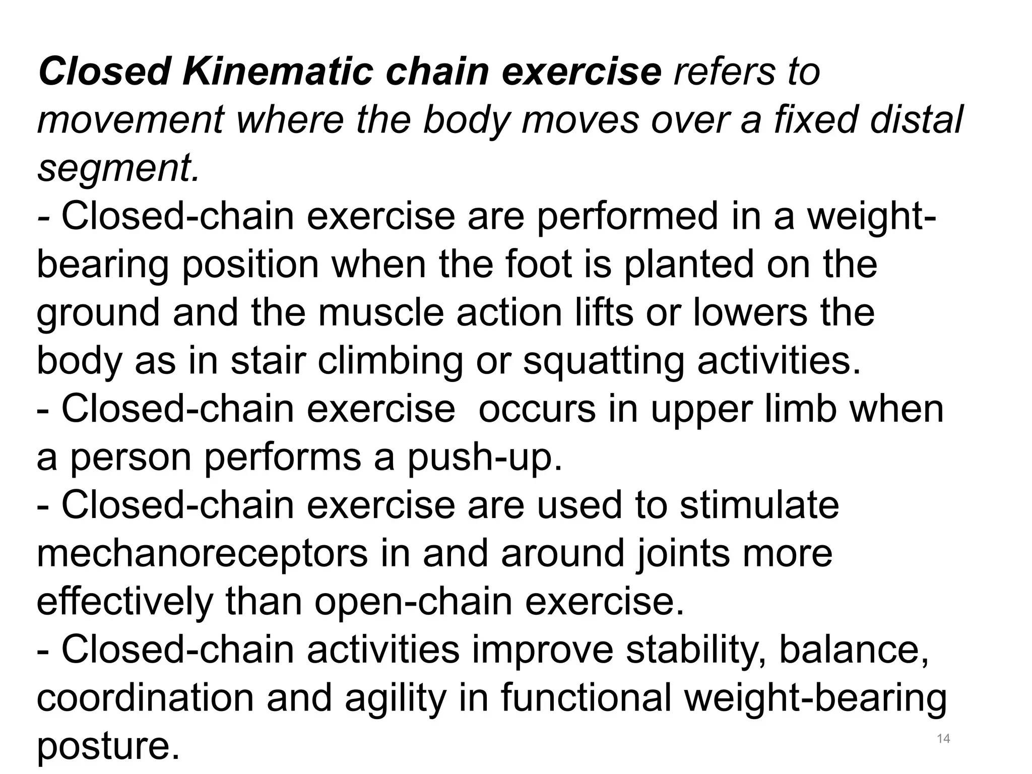 14
Closed Kinematic chain exercise refers to
movement where the body moves over a fixed distal
segment.
- Closed-chain exercise are performed in a weight-
bearing position when the foot is planted on the
ground and the muscle action lifts or lowers the
body as in stair climbing or squatting activities.
- Closed-chain exercise occurs in upper limb when
a person performs a push-up.
- Closed-chain exercise are used to stimulate
mechanoreceptors in and around joints more
effectively than open-chain exercise.
- Closed-chain activities improve stability, balance,
coordination and agility in functional weight-bearing
posture.
 