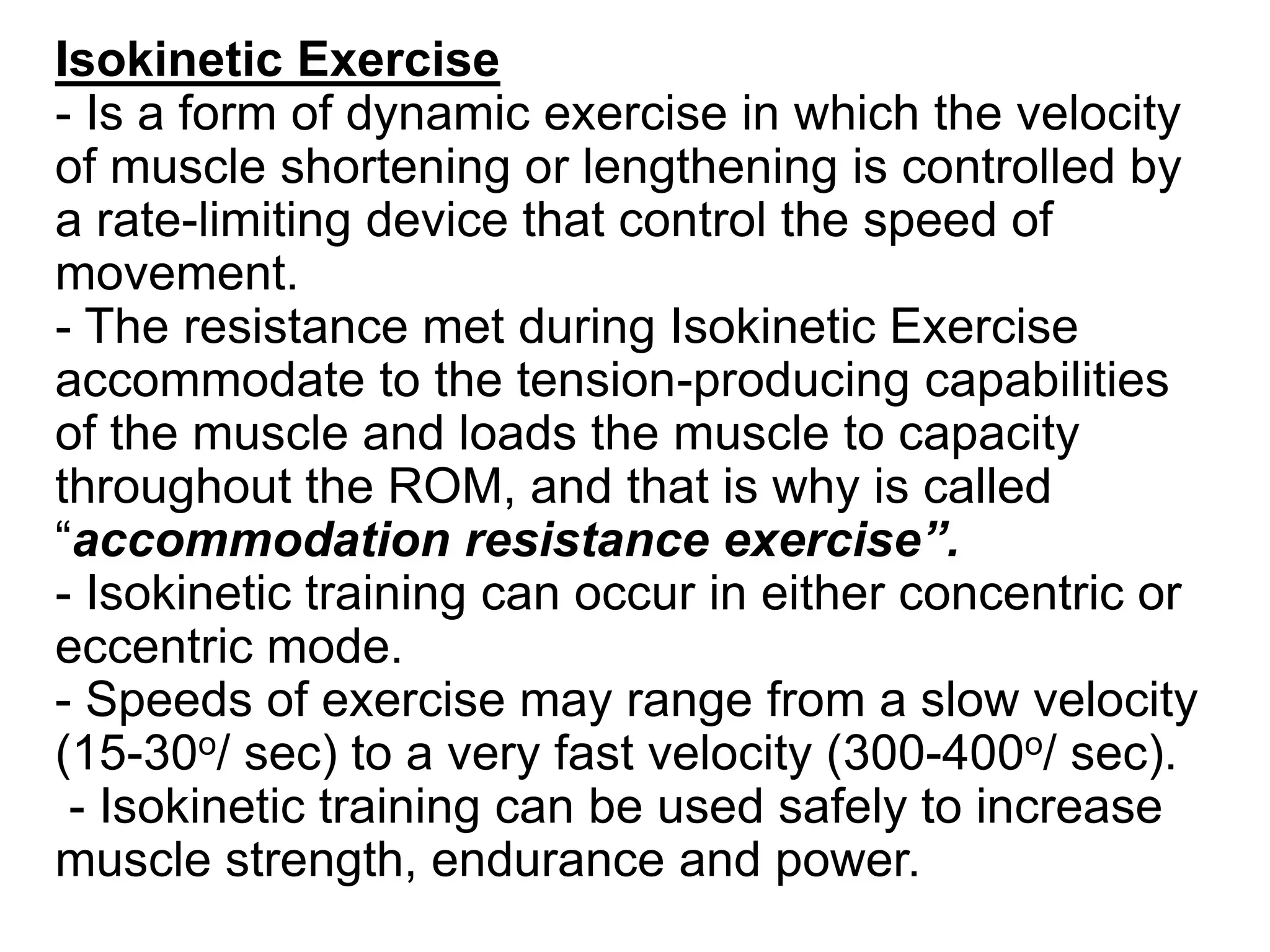 Isokinetic Exercise
- Is a form of dynamic exercise in which the velocity
of muscle shortening or lengthening is controlled by
a rate-limiting device that control the speed of
movement.
- The resistance met during Isokinetic Exercise
accommodate to the tension-producing capabilities
of the muscle and loads the muscle to capacity
throughout the ROM, and that is why is called
“accommodation resistance exercise”.
- Isokinetic training can occur in either concentric or
eccentric mode.
- Speeds of exercise may range from a slow velocity
(15-30o/ sec) to a very fast velocity (300-400o/ sec).
- Isokinetic training can be used safely to increase
muscle strength, endurance and power.
 