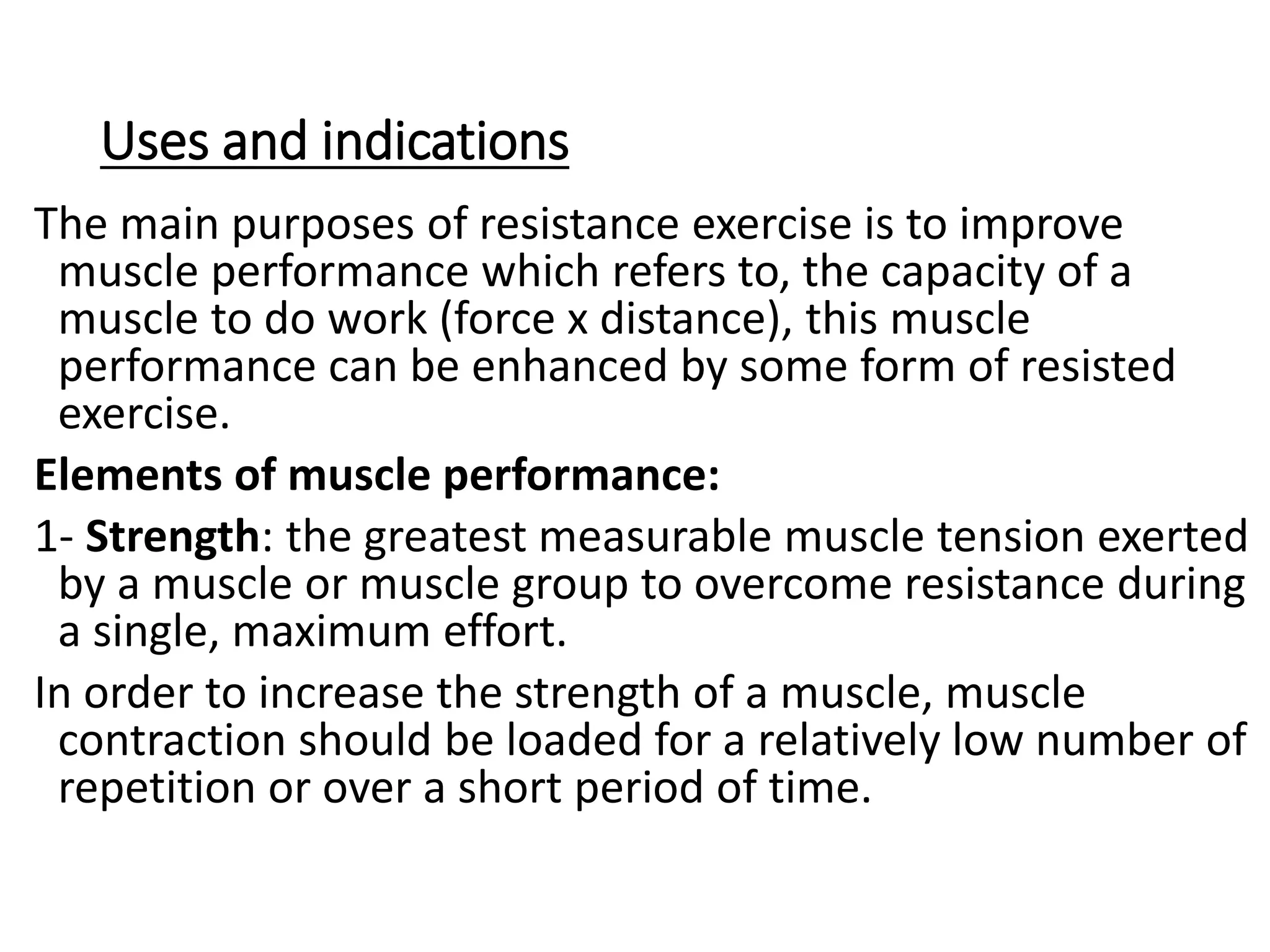 Uses and indications
The main purposes of resistance exercise is to improve
muscle performance which refers to, the capacity of a
muscle to do work (force x distance), this muscle
performance can be enhanced by some form of resisted
exercise.
Elements of muscle performance:
1- Strength: the greatest measurable muscle tension exerted
by a muscle or muscle group to overcome resistance during
a single, maximum effort.
In order to increase the strength of a muscle, muscle
contraction should be loaded for a relatively low number of
repetition or over a short period of time.
 