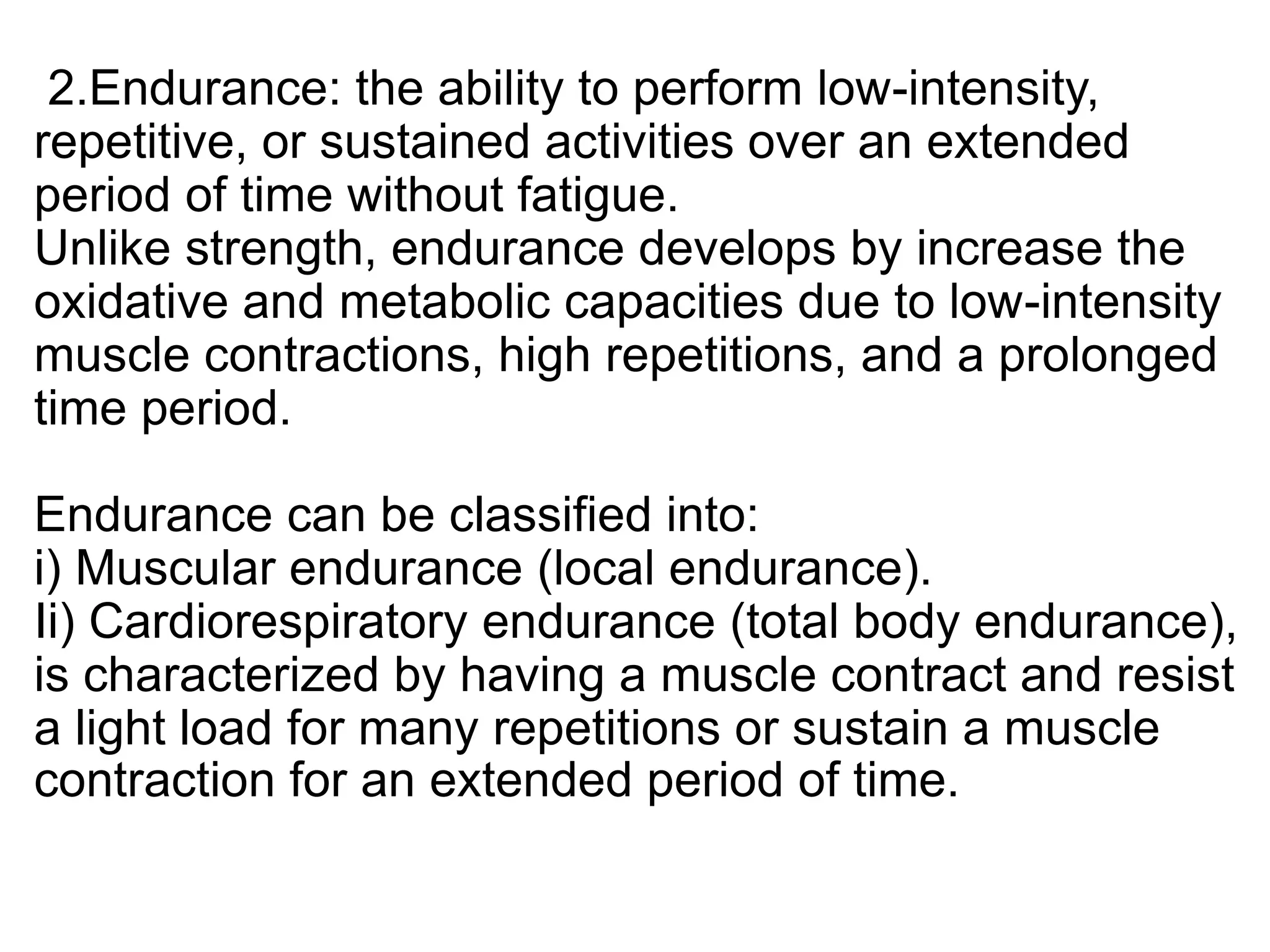 2.Endurance: the ability to perform low-intensity,
repetitive, or sustained activities over an extended
period of time without fatigue.
Unlike strength, endurance develops by increase the
oxidative and metabolic capacities due to low-intensity
muscle contractions, high repetitions, and a prolonged
time period.
Endurance can be classified into:
i) Muscular endurance (local endurance).
Ii) Cardiorespiratory endurance (total body endurance),
is characterized by having a muscle contract and resist
a light load for many repetitions or sustain a muscle
contraction for an extended period of time.
 