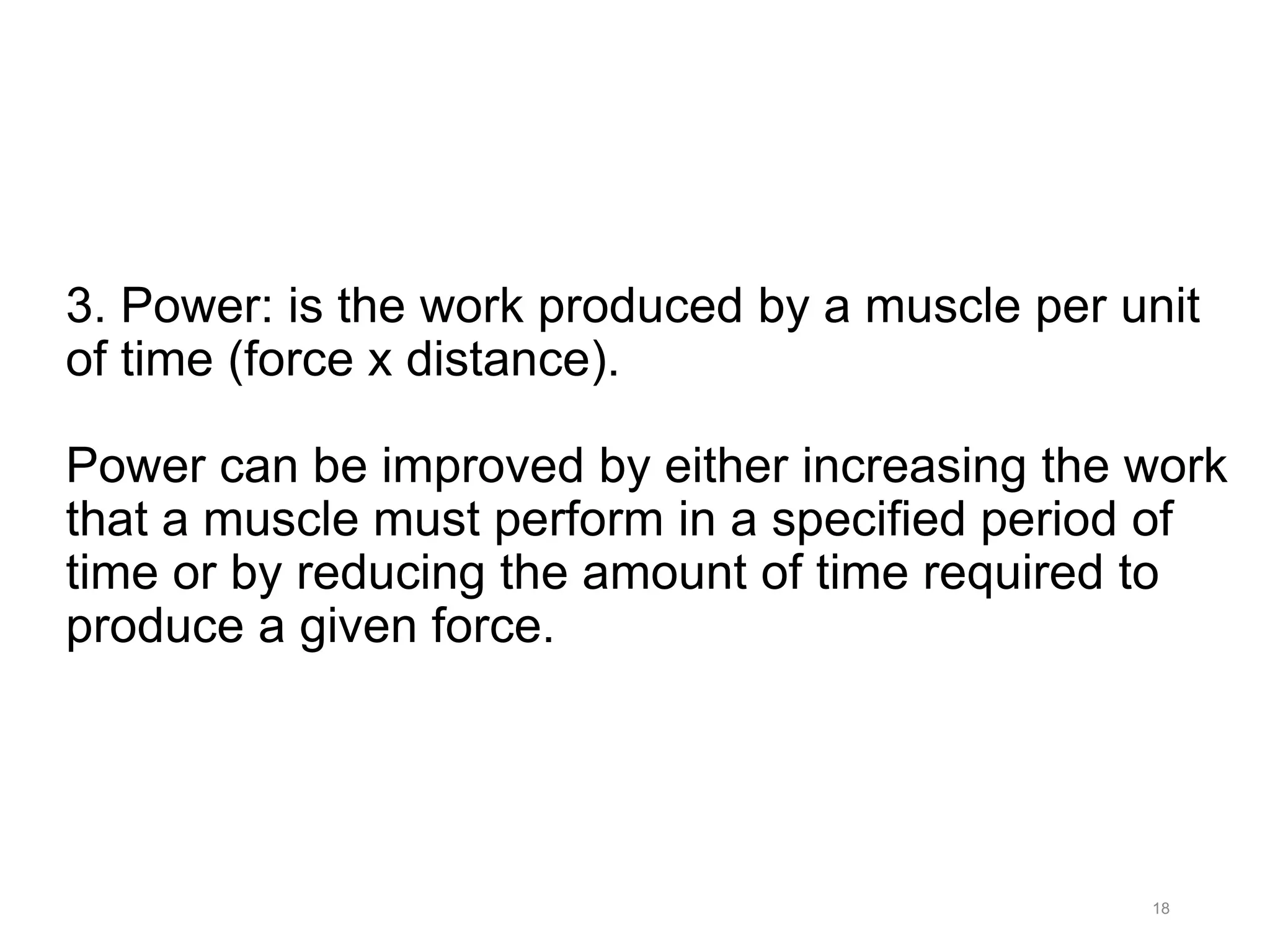 3. Power: is the work produced by a muscle per unit
of time (force x distance).
Power can be improved by either increasing the work
that a muscle must perform in a specified period of
time or by reducing the amount of time required to
produce a given force.
18
 
