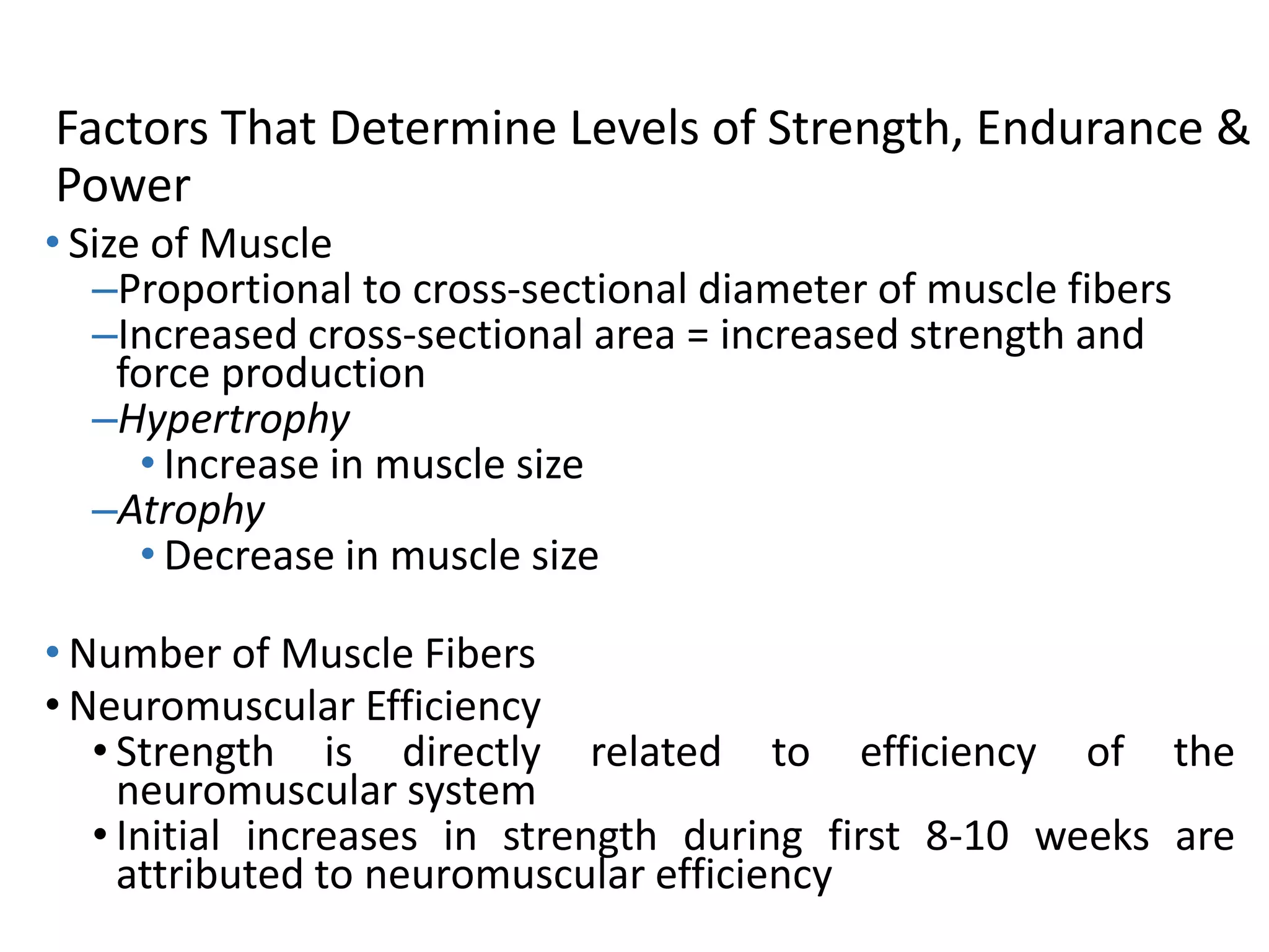 Factors That Determine Levels of Strength, Endurance &
Power
• Size of Muscle
–Proportional to cross-sectional diameter of muscle fibers
–Increased cross-sectional area = increased strength and
force production
–Hypertrophy
• Increase in muscle size
–Atrophy
• Decrease in muscle size
• Number of Muscle Fibers
• Neuromuscular Efficiency
• Strength is directly related to efficiency of the
neuromuscular system
• Initial increases in strength during first 8-10 weeks are
attributed to neuromuscular efficiency
 