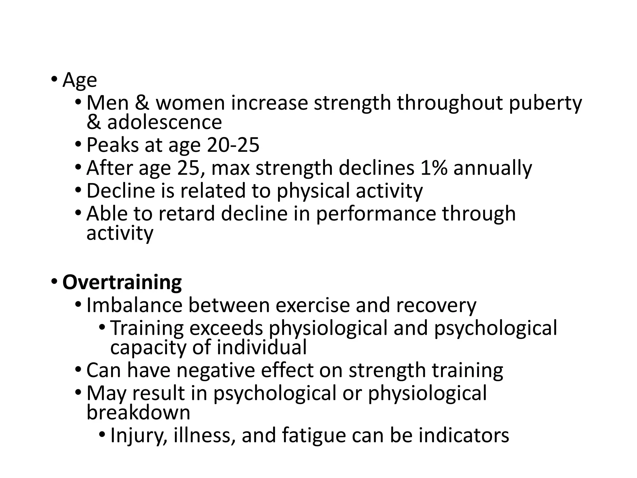 • Age
• Men & women increase strength throughout puberty
& adolescence
• Peaks at age 20-25
• After age 25, max strength declines 1% annually
• Decline is related to physical activity
• Able to retard decline in performance through
activity
• Overtraining
• Imbalance between exercise and recovery
• Training exceeds physiological and psychological
capacity of individual
• Can have negative effect on strength training
• May result in psychological or physiological
breakdown
• Injury, illness, and fatigue can be indicators
 