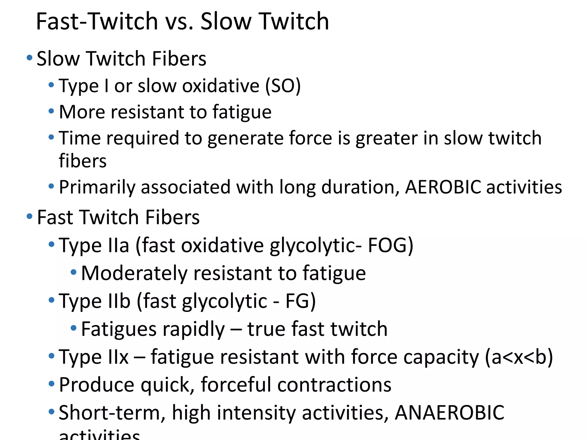 Fast-Twitch vs. Slow Twitch
•Slow Twitch Fibers
• Type I or slow oxidative (SO)
• More resistant to fatigue
• Time required to generate force is greater in slow twitch
fibers
• Primarily associated with long duration, AEROBIC activities
•Fast Twitch Fibers
•Type IIa (fast oxidative glycolytic- FOG)
•Moderately resistant to fatigue
•Type IIb (fast glycolytic - FG)
•Fatigues rapidly – true fast twitch
•Type IIx – fatigue resistant with force capacity (a<x<b)
•Produce quick, forceful contractions
•Short-term, high intensity activities, ANAEROBIC
 