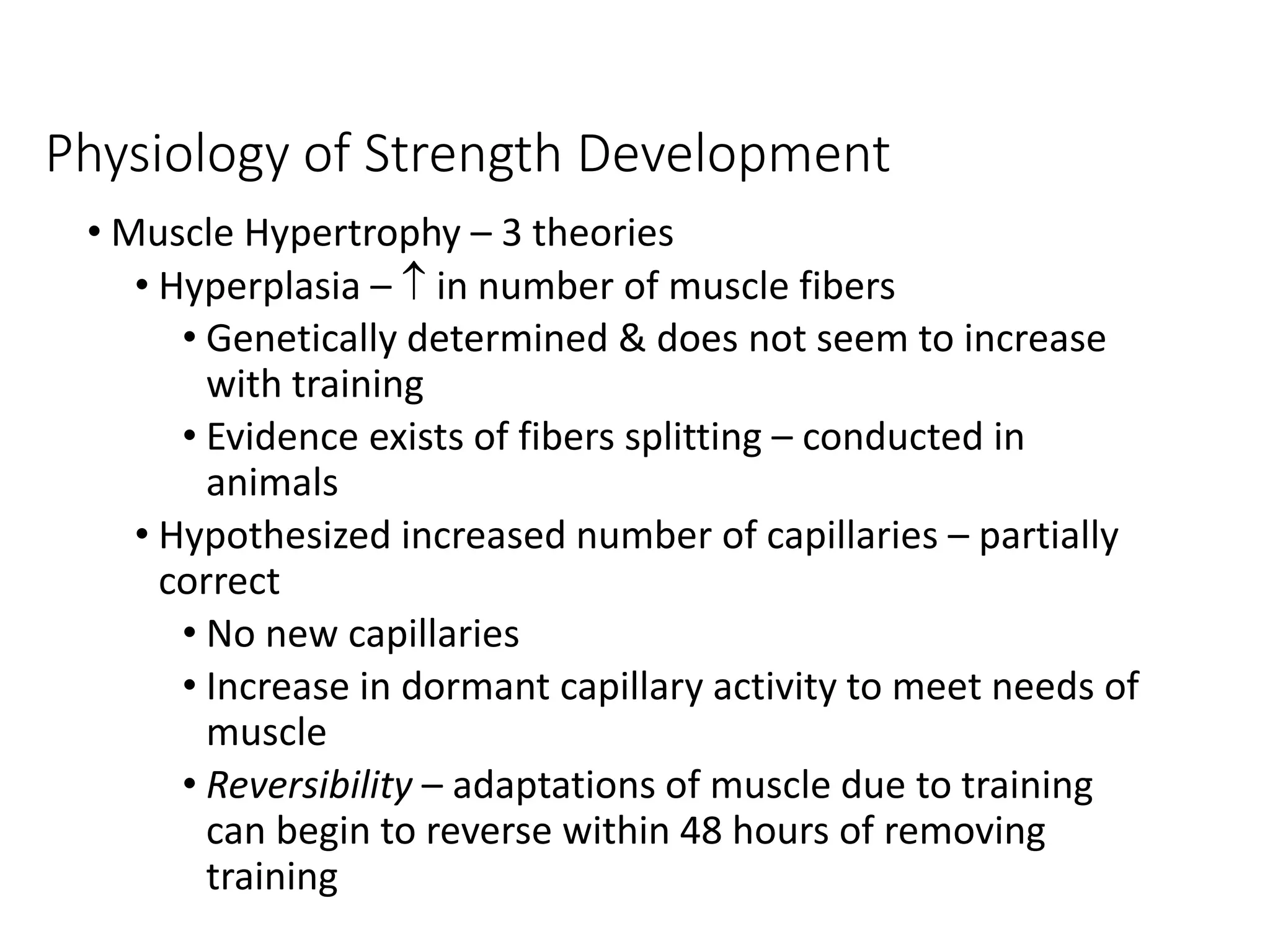Physiology of Strength Development
• Muscle Hypertrophy – 3 theories
• Hyperplasia –  in number of muscle fibers
• Genetically determined & does not seem to increase
with training
• Evidence exists of fibers splitting – conducted in
animals
• Hypothesized increased number of capillaries – partially
correct
• No new capillaries
• Increase in dormant capillary activity to meet needs of
muscle
• Reversibility – adaptations of muscle due to training
can begin to reverse within 48 hours of removing
training
 