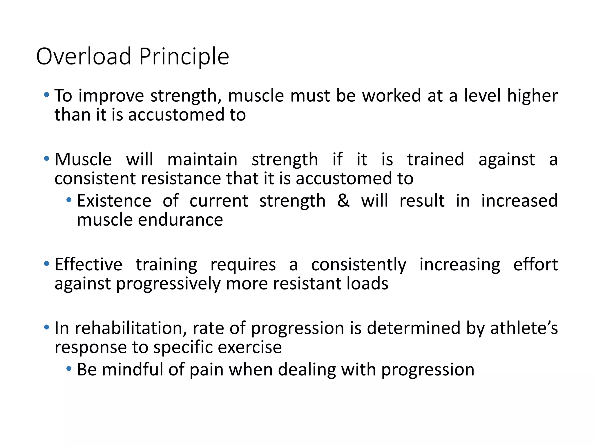 Overload Principle
• To improve strength, muscle must be worked at a level higher
than it is accustomed to
• Muscle will maintain strength if it is trained against a
consistent resistance that it is accustomed to
• Existence of current strength & will result in increased
muscle endurance
• Effective training requires a consistently increasing effort
against progressively more resistant loads
• In rehabilitation, rate of progression is determined by athlete’s
response to specific exercise
• Be mindful of pain when dealing with progression
 