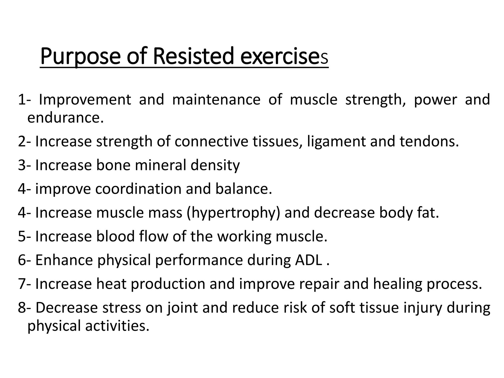 Purpose of Resisted exercises
1- Improvement and maintenance of muscle strength, power and
endurance.
2- Increase strength of connective tissues, ligament and tendons.
3- Increase bone mineral density
4- improve coordination and balance.
4- Increase muscle mass (hypertrophy) and decrease body fat.
5- Increase blood flow of the working muscle.
6- Enhance physical performance during ADL .
7- Increase heat production and improve repair and healing process.
8- Decrease stress on joint and reduce risk of soft tissue injury during
physical activities.
 