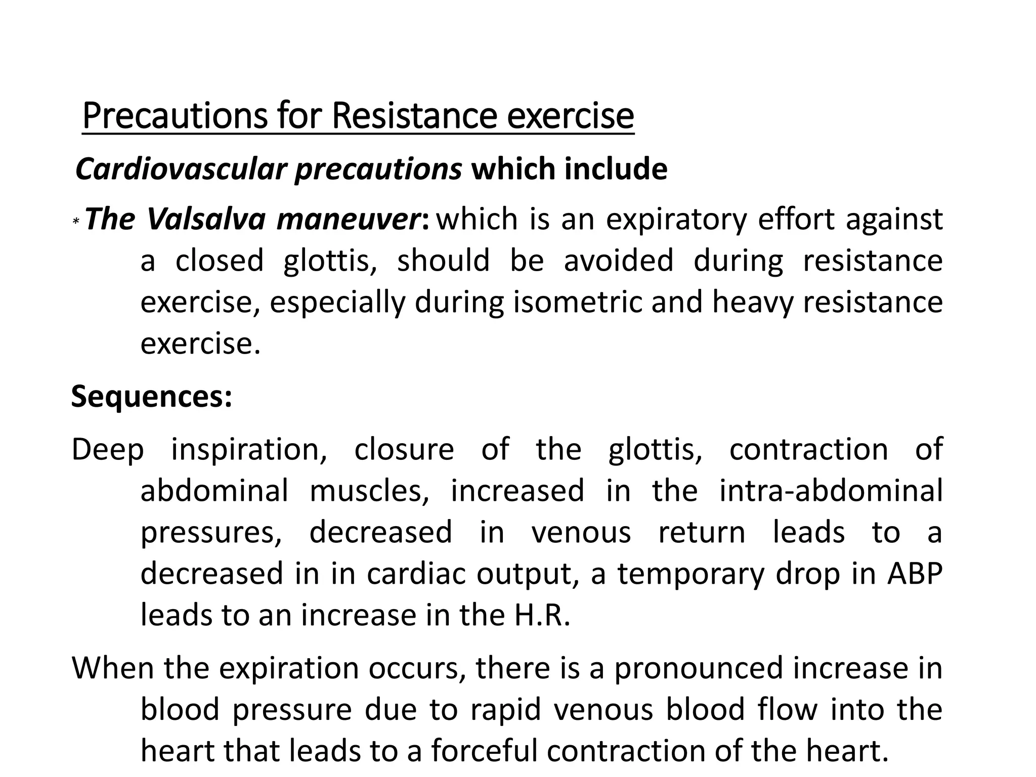 Precautions for Resistance exercise
Cardiovascular precautions which include
* The Valsalva maneuver:which is an expiratory effort against
a closed glottis, should be avoided during resistance
exercise, especially during isometric and heavy resistance
exercise.
Sequences:
Deep inspiration, closure of the glottis, contraction of
abdominal muscles, increased in the intra-abdominal
pressures, decreased in venous return leads to a
decreased in in cardiac output, a temporary drop in ABP
leads to an increase in the H.R.
When the expiration occurs, there is a pronounced increase in
blood pressure due to rapid venous blood flow into the
heart that leads to a forceful contraction of the heart.
 