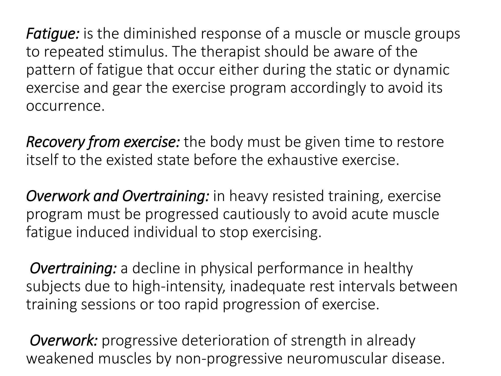 Fatigue: is the diminished response of a muscle or muscle groups
to repeated stimulus. The therapist should be aware of the
pattern of fatigue that occur either during the static or dynamic
exercise and gear the exercise program accordingly to avoid its
occurrence.
Recovery from exercise: the body must be given time to restore
itself to the existed state before the exhaustive exercise.
Overwork and Overtraining: in heavy resisted training, exercise
program must be progressed cautiously to avoid acute muscle
fatigue induced individual to stop exercising.
Overtraining: a decline in physical performance in healthy
subjects due to high-intensity, inadequate rest intervals between
training sessions or too rapid progression of exercise.
Overwork: progressive deterioration of strength in already
weakened muscles by non-progressive neuromuscular disease.
 