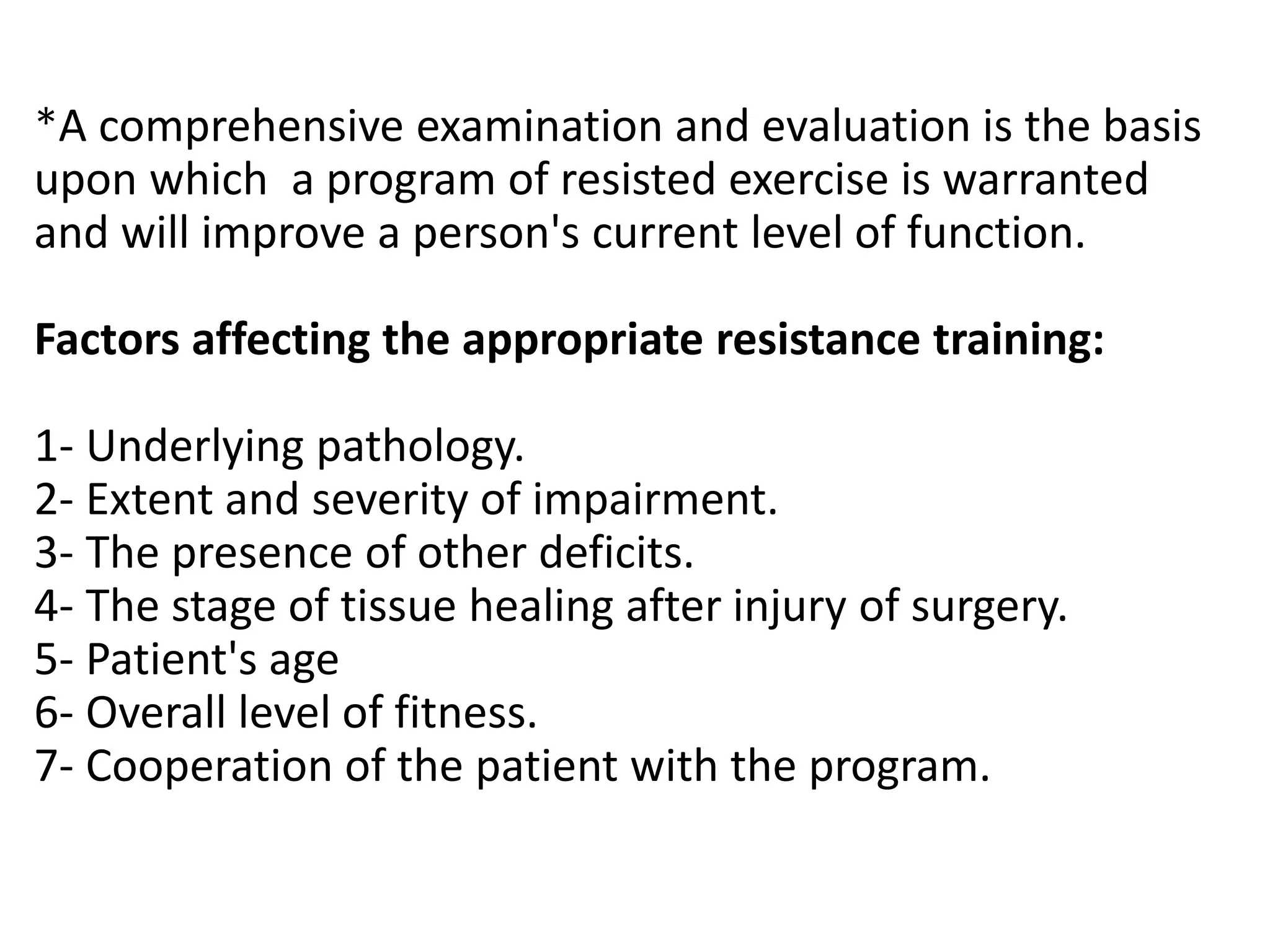 *A comprehensive examination and evaluation is the basis
upon which a program of resisted exercise is warranted
and will improve a person's current level of function.
Factors affecting the appropriate resistance training:
1- Underlying pathology.
2- Extent and severity of impairment.
3- The presence of other deficits.
4- The stage of tissue healing after injury of surgery.
5- Patient's age
6- Overall level of fitness.
7- Cooperation of the patient with the program.
 