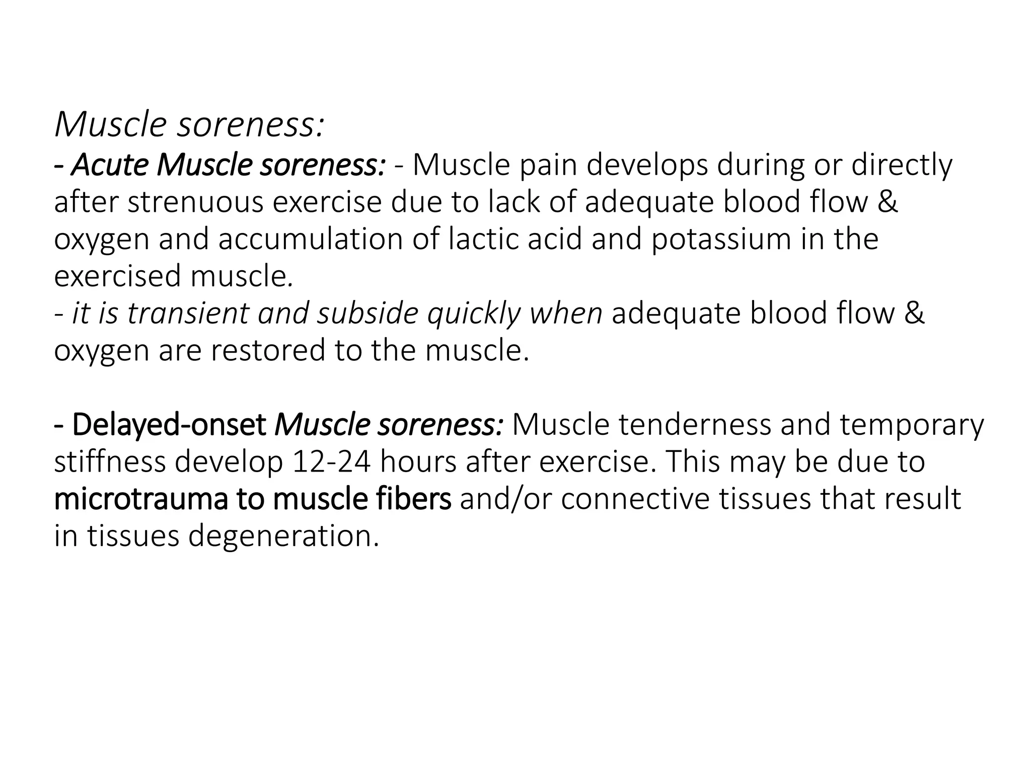 Muscle soreness:
- Acute Muscle soreness: - Muscle pain develops during or directly
after strenuous exercise due to lack of adequate blood flow &
oxygen and accumulation of lactic acid and potassium in the
exercised muscle.
- it is transient and subside quickly when adequate blood flow &
oxygen are restored to the muscle.
- Delayed-onset Muscle soreness: Muscle tenderness and temporary
stiffness develop 12-24 hours after exercise. This may be due to
microtrauma to muscle fibers and/or connective tissues that result
in tissues degeneration.
 