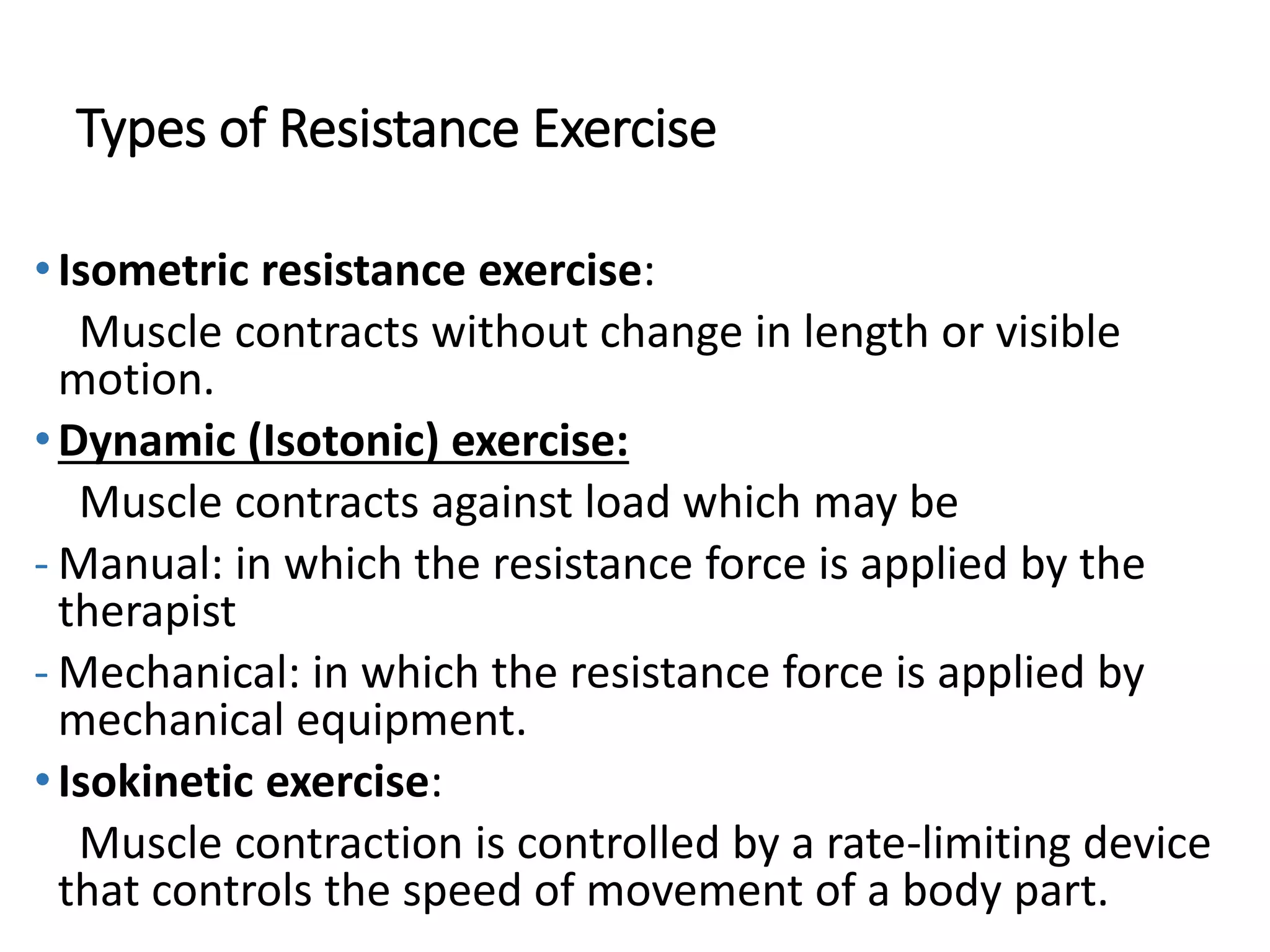 Types of Resistance Exercise
•Isometric resistance exercise:
Muscle contracts without change in length or visible
motion.
•Dynamic (Isotonic) exercise:
Muscle contracts against load which may be
- Manual: in which the resistance force is applied by the
therapist
- Mechanical: in which the resistance force is applied by
mechanical equipment.
•Isokinetic exercise:
Muscle contraction is controlled by a rate-limiting device
that controls the speed of movement of a body part.
 