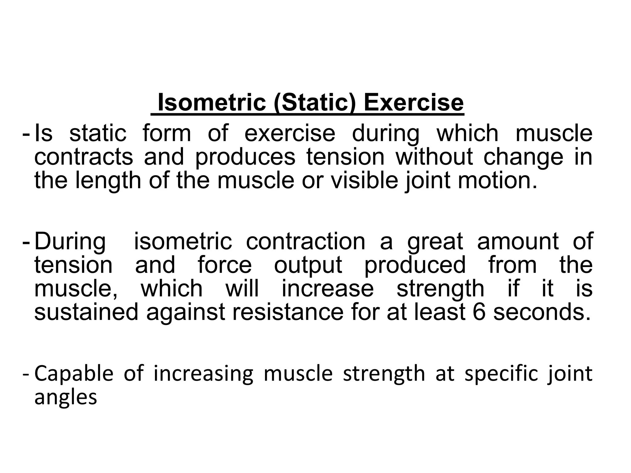 Isometric (Static) Exercise
- Is static form of exercise during which muscle
contracts and produces tension without change in
the length of the muscle or visible joint motion.
- During isometric contraction a great amount of
tension and force output produced from the
muscle, which will increase strength if it is
sustained against resistance for at least 6 seconds.
- Capable of increasing muscle strength at specific joint
angles
 
