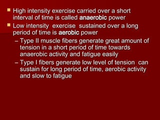  High intensity exercise carried over a short
High intensity exercise carried over a short
interval of time is called
interval of time is called anaerobic
anaerobic power
power
 Low intensity exercise sustained over a long
Low intensity exercise sustained over a long
period of time is
period of time is aerobic
aerobic power
power
– Type II muscle fibers generate great amount of
Type II muscle fibers generate great amount of
tension in a short period of time towards
tension in a short period of time towards
anaerobic activity and fatigue easily
anaerobic activity and fatigue easily
– Type I fibers generate low level of tension can
Type I fibers generate low level of tension can
sustain for long period of time, aerobic activity
sustain for long period of time, aerobic activity
and slow to fatigue
and slow to fatigue
 