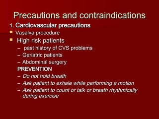 Precautions and contraindications
Precautions and contraindications
1.
1. Cardiovascular precautions
Cardiovascular precautions
 Vasalva procedure
Vasalva procedure
 High risk patients
High risk patients
– past history of CVS problems
past history of CVS problems
– Geriatric patients
Geriatric patients
– Abdominal surgery
Abdominal surgery
PREVENTION
PREVENTION
– Do not hold breath
Do not hold breath
– Ask patient to exhale while performing a motion
Ask patient to exhale while performing a motion
– Ask patient to count or talk or breath rhythmically
Ask patient to count or talk or breath rhythmically
during exercise
during exercise
 