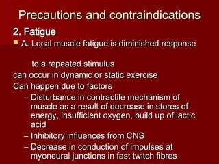 Precautions and contraindications
Precautions and contraindications
2. Fatigue
2. Fatigue
 A. Local muscle fatigue is diminished response
A. Local muscle fatigue is diminished response
to a repeated stimulus
to a repeated stimulus
can occur in dynamic or static exercise
can occur in dynamic or static exercise
Can happen due to factors
Can happen due to factors
– Disturbance in contractile mechanism of
Disturbance in contractile mechanism of
muscle as a result of decrease in stores of
muscle as a result of decrease in stores of
energy, insufficient oxygen, build up of lactic
energy, insufficient oxygen, build up of lactic
acid
acid
– Inhibitory influences from CNS
Inhibitory influences from CNS
– Decrease in conduction of impulses at
Decrease in conduction of impulses at
myoneural junctions in fast twitch fibres
myoneural junctions in fast twitch fibres
 