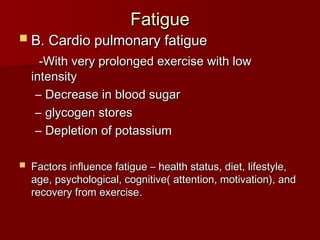 Fatigue
Fatigue
 B. Cardio pulmonary fatigue
B. Cardio pulmonary fatigue
-With very prolonged exercise with low
-With very prolonged exercise with low
intensity
intensity
– Decrease in blood sugar
Decrease in blood sugar
– glycogen stores
glycogen stores
– Depletion of potassium
Depletion of potassium
 Factors influence fatigue – health status, diet, lifestyle,
Factors influence fatigue – health status, diet, lifestyle,
age, psychological, cognitive( attention, motivation), and
age, psychological, cognitive( attention, motivation), and
recovery from exercise.
recovery from exercise.
 