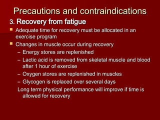 3.
3. Recovery from fatigue
Recovery from fatigue
 Adequate time for recovery must be allocated in an
Adequate time for recovery must be allocated in an
exercise program
exercise program
 Changes in muscle occur during recovery
Changes in muscle occur during recovery
– Energy stores are replenished
Energy stores are replenished
– Lactic acid is removed from skeletal muscle and blood
Lactic acid is removed from skeletal muscle and blood
after 1 hour of exercise
after 1 hour of exercise
– Oxygen stores are replenished in muscles
Oxygen stores are replenished in muscles
– Glycogen is replaced over several days
Glycogen is replaced over several days
Long term physical performance will improve if time is
Long term physical performance will improve if time is
allowed for recovery
allowed for recovery
Precautions and contraindications
Precautions and contraindications
 