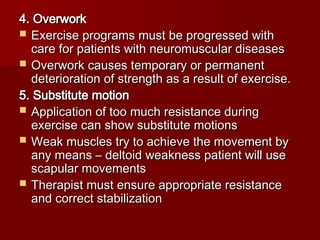4. Overwork
4. Overwork
 Exercise programs must be progressed with
Exercise programs must be progressed with
care for patients with neuromuscular diseases
care for patients with neuromuscular diseases
 Overwork causes temporary or permanent
Overwork causes temporary or permanent
deterioration of strength as a result of exercise.
deterioration of strength as a result of exercise.
5. Substitute motion
5. Substitute motion
 Application of too much resistance during
Application of too much resistance during
exercise can show substitute motions
exercise can show substitute motions
 Weak muscles try to achieve the movement by
Weak muscles try to achieve the movement by
any means – deltoid weakness patient will use
any means – deltoid weakness patient will use
scapular movements
scapular movements
 Therapist must ensure appropriate resistance
Therapist must ensure appropriate resistance
and correct stabilization
and correct stabilization
 