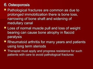 6
6. Osteoporosis
. Osteoporosis
 Pathological fractures are common as due to
Pathological fractures are common as due to
prolonged immobilization there is bone loss,
prolonged immobilization there is bone loss,
narrowing of bone shaft and widening of
narrowing of bone shaft and widening of
medullary canal
medullary canal
 Loss of normal muscle pull and loss of weight
Loss of normal muscle pull and loss of weight
bearing can cause bone atrophy in flaccid
bearing can cause bone atrophy in flaccid
paralysis
paralysis
 Rheumatoid arthritis for many years and patients
Rheumatoid arthritis for many years and patients
using long term steriods
using long term steriods
 Therapist must apply and progress resistance for such
Therapist must apply and progress resistance for such
patients with care to avoid pathological fractures
patients with care to avoid pathological fractures
 