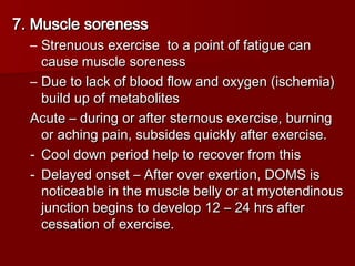 7. Muscle soreness
7. Muscle soreness
– Strenuous exercise to a point of fatigue can
Strenuous exercise to a point of fatigue can
cause muscle soreness
cause muscle soreness
– Due to lack of blood flow and oxygen (ischemia)
Due to lack of blood flow and oxygen (ischemia)
build up of metabolites
build up of metabolites
Acute – during or after sternous exercise, burning
Acute – during or after sternous exercise, burning
or aching pain, subsides quickly after exercise.
or aching pain, subsides quickly after exercise.
- Cool down period help to recover from this
Cool down period help to recover from this
- Delayed onset – After over exertion, DOMS is
Delayed onset – After over exertion, DOMS is
noticeable in the muscle belly or at myotendinous
noticeable in the muscle belly or at myotendinous
junction begins to develop 12 – 24 hrs after
junction begins to develop 12 – 24 hrs after
cessation of exercise.
cessation of exercise.
 