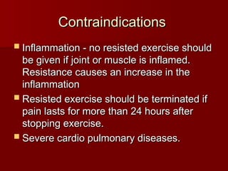 Contraindications
Contraindications
 Inflammation - no resisted exercise should
Inflammation - no resisted exercise should
be given if joint or muscle is inflamed.
be given if joint or muscle is inflamed.
Resistance causes an increase in the
Resistance causes an increase in the
inflammation
inflammation
 Resisted exercise should be terminated if
Resisted exercise should be terminated if
pain lasts for more than 24 hours after
pain lasts for more than 24 hours after
stopping exercise.
stopping exercise.
 Severe cardio pulmonary diseases.
Severe cardio pulmonary diseases.
 