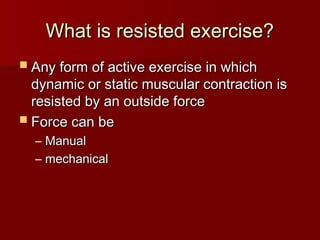 What is resisted exercise?
What is resisted exercise?
 Any form of active exercise in which
Any form of active exercise in which
dynamic or static muscular contraction is
dynamic or static muscular contraction is
resisted by an outside force
resisted by an outside force
 Force can be
Force can be
– Manual
Manual
– mechanical
mechanical
 