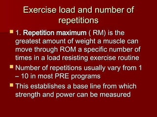 Exercise load and number of
Exercise load and number of
repetitions
repetitions
 1.
1. Repetition maximum
Repetition maximum ( RM) is the
( RM) is the
greatest amount of weight a muscle can
greatest amount of weight a muscle can
move through ROM a specific number of
move through ROM a specific number of
times in a load resisting exercise routine
times in a load resisting exercise routine
 Number of repetitions usually vary from 1
Number of repetitions usually vary from 1
– 10 in most PRE programs
– 10 in most PRE programs
 This establishes a base line from which
This establishes a base line from which
strength and power can be measured
strength and power can be measured
 