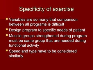 Specificity of exercise
Specificity of exercise
 Variables are so many that comparison
Variables are so many that comparison
between all programs is difficult
between all programs is difficult
 Design program to specific needs of patient
Design program to specific needs of patient
 Muscle groups strengthened during program
Muscle groups strengthened during program
must be same group that are needed during
must be same group that are needed during
functional activity
functional activity
 Speed and type have to be considered
Speed and type have to be considered
similarly
similarly
 