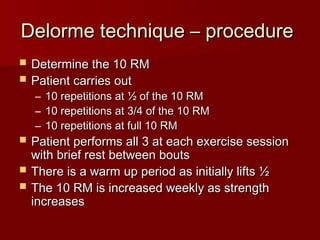 Delorme technique – procedure
Delorme technique – procedure
 Determine the 10 RM
Determine the 10 RM
 Patient carries out
Patient carries out
– 10 repetitions at ½ of the 10 RM
10 repetitions at ½ of the 10 RM
– 10 repetitions at 3/4 of the 10 RM
10 repetitions at 3/4 of the 10 RM
– 10 repetitions at full 10 RM
10 repetitions at full 10 RM
 Patient performs all 3 at each exercise session
Patient performs all 3 at each exercise session
with brief rest between bouts
with brief rest between bouts
 There is a warm up period as initially lifts ½
There is a warm up period as initially lifts ½
 The 10 RM is increased weekly as strength
The 10 RM is increased weekly as strength
increases
increases
 