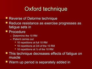 Oxford technique
Oxford technique
 Reverse of Delorme technique
Reverse of Delorme technique
 Reduce resistance as exercise progresses as
Reduce resistance as exercise progresses as
fatigue sets in
fatigue sets in
 Procedure
Procedure
– Determine the 10 RM
Determine the 10 RM
– Patient carries out
Patient carries out
 10 repetitions at full 10 RM
10 repetitions at full 10 RM
 10 repetitions at 3/4 of the 10 RM
10 repetitions at 3/4 of the 10 RM
 10 repetitions at ½ of the 10 RM
10 repetitions at ½ of the 10 RM
 This technique decreases effects of fatigue on
This technique decreases effects of fatigue on
muscle
muscle
 Warm up period is separately added in
Warm up period is separately added in
 